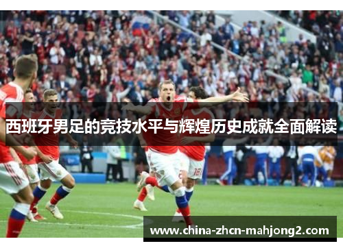西班牙男足的竞技水平与辉煌历史成就全面解读 西班牙男足的竞技水平与辉煌历史成就全面解读
