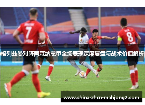 格列兹曼对阵阿森纳意甲全场表现深度复盘与战术价值解析 格列兹曼对阵阿森纳意甲全场表现深度复盘与战术价值解析