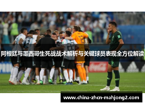 阿根廷与墨西哥生死战战术解析与关键球员表现全方位解读