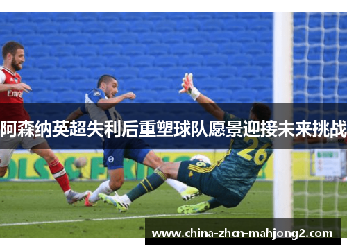 阿森纳英超失利后重塑球队愿景迎接未来挑战