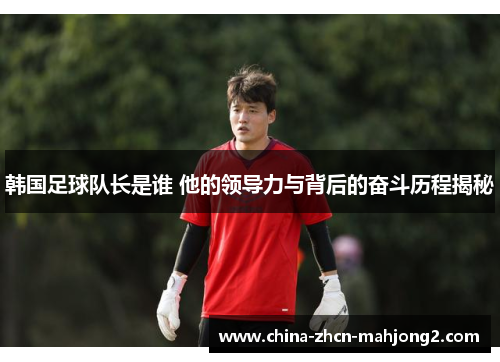 韩国足球队长是谁 他的领导力与背后的奋斗历程揭秘