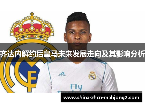 齐达内解约后皇马未来发展走向及其影响分析
