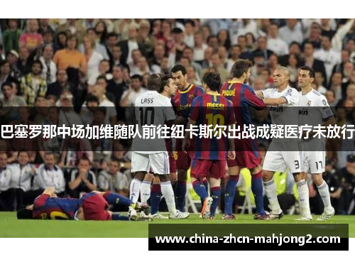 巴塞罗那中场加维随队前往纽卡斯尔出战成疑医疗未放行