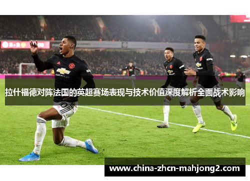 拉什福德对阵法国的英超赛场表现与技术价值深度解析全面战术影响