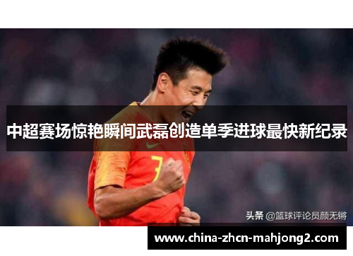 中超赛场惊艳瞬间武磊创造单季进球最快新纪录 中超赛场惊艳瞬间武磊创造单季进球最快新纪录
