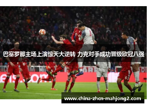 巴塞罗那主场上演惊天大逆转 力克对手成功晋级欧冠八强