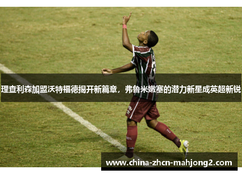 理查利森加盟沃特福德揭开新篇章，弗鲁米嫩塞的潜力新星成英超新锐