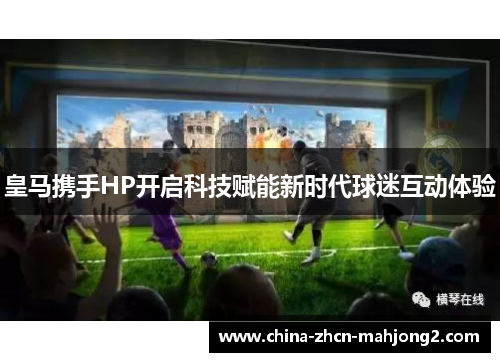 皇马携手HP开启科技赋能新时代球迷互动体验 皇马携手HP开启科技赋能新时代球迷互动体验