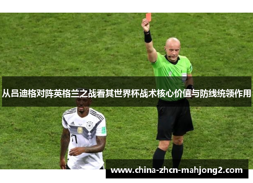 从吕迪格对阵英格兰之战看其世界杯战术核心价值与防线统领作用 从吕迪格对阵英格兰之战看其世界杯战术核心价值与防线统领作用