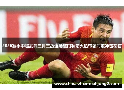 2026赛季中超武磊三月三战连场破门状态火热带领海港冲击榜首 2026赛季中超武磊三月三战连场破门状态火热带领海港冲击榜首