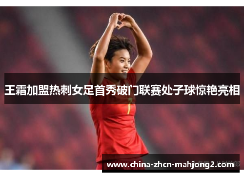 王霜加盟热刺女足首秀破门联赛处子球惊艳亮相 王霜加盟热刺女足首秀破门联赛处子球惊艳亮相